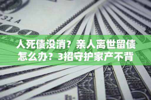 济南人死债没消？亲人离世留债怎么办？3招守护家产不背锅