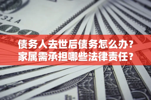 济南债务人去世后债务怎么办？家属需承担哪些法律责任？