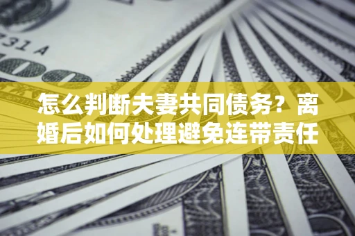 济南怎么判断夫妻共同债务？离婚后如何处理避免连带责任？