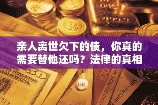 济南亲人离世欠下的债，你真的需要替他还吗？法律的真相或许与你想的不一样